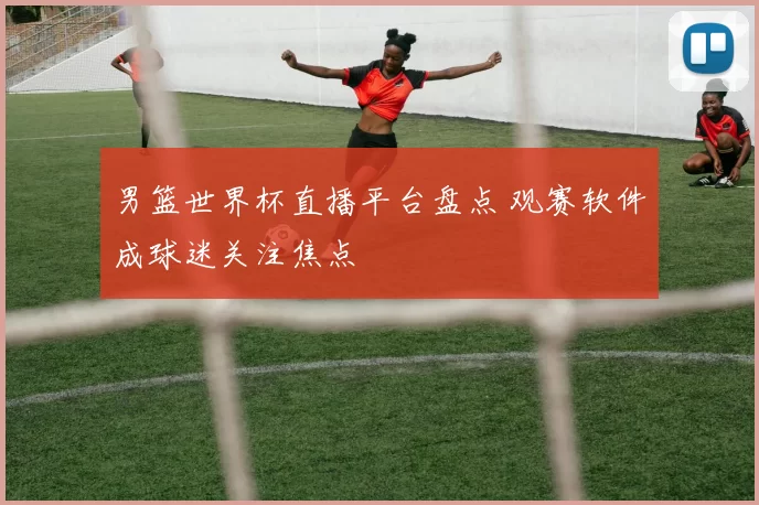 男篮世界杯直播平台盘点 观赛软件成球迷关注焦点