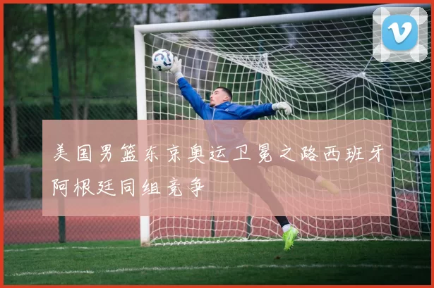 美国男篮东京奥运卫冕之路西班牙阿根廷同组竞争