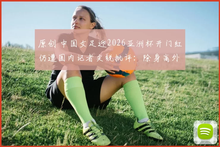 原创 中国女足迎2026亚洲杯开门红仍遭国内记者尖锐批评：除身高外全无优势