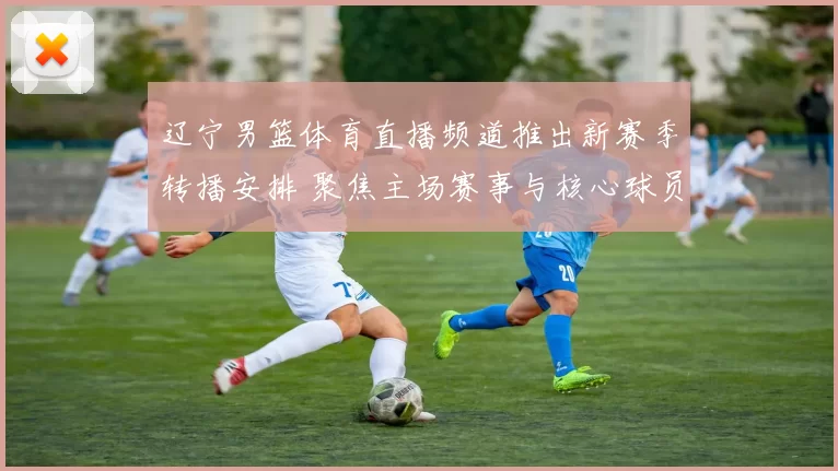 辽宁男篮体育直播频道推出新赛季转播安排 聚焦主场赛事与核心球员表现