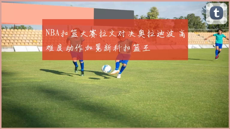 NBA扣篮大赛拉文对决奥拉迪波 高难度动作加冕新科扣篮王