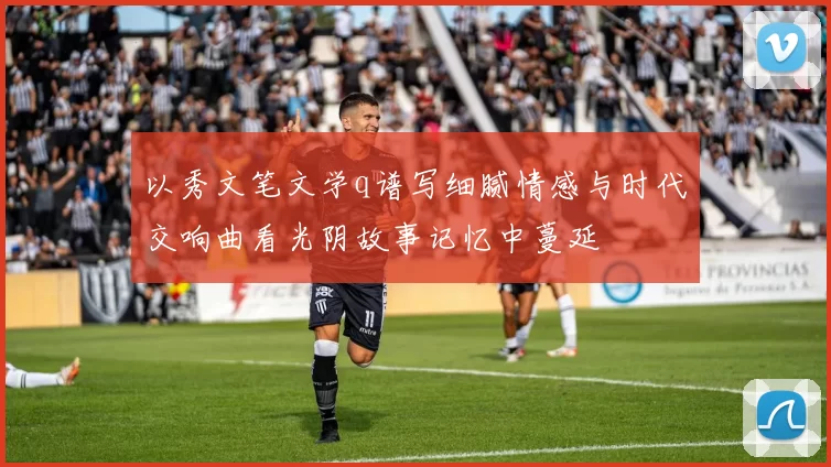 以秀文笔文学q谱写细腻情感与时代交响曲看光阴故事记忆中蔓延