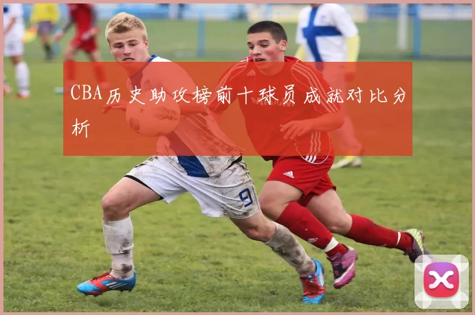 CBA历史助攻榜前十球员成就对比分析