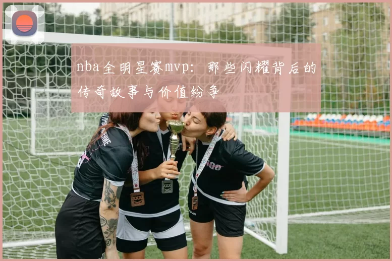 nba全明星赛mvp：那些闪耀背后的传奇故事与价值纷争