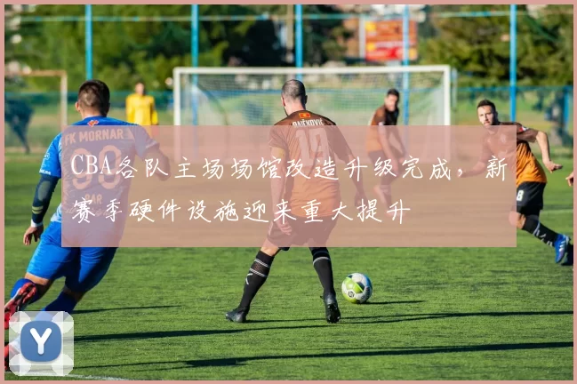 CBA各队主场场馆改造升级完成，新赛季硬件设施迎来重大提升