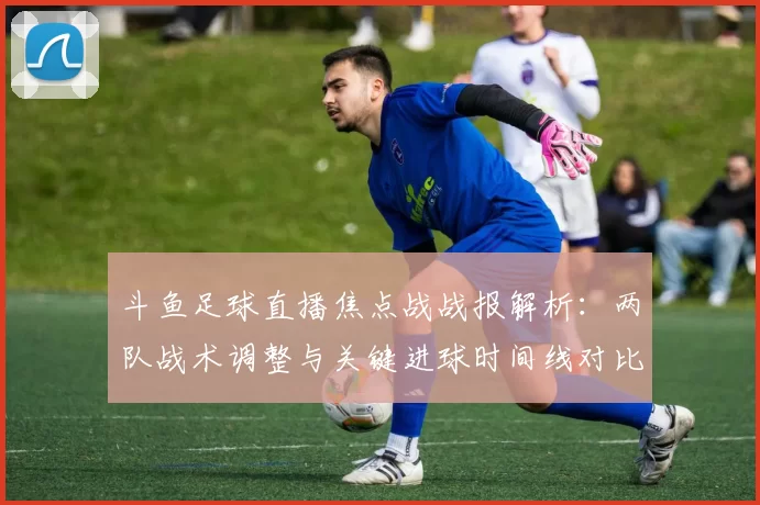 斗鱼足球直播焦点战战报解析：两队战术调整与关键进球时间线对比