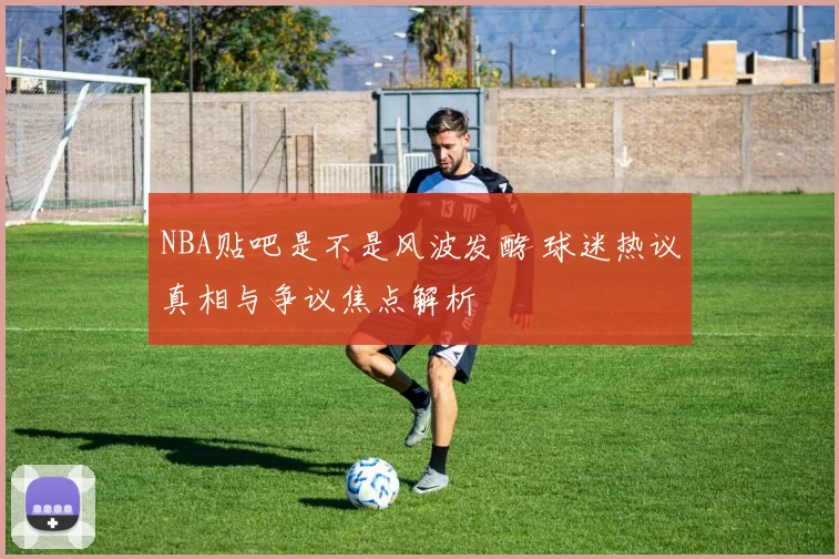 NBA贴吧是不是风波发酵 球迷热议真相与争议焦点解析