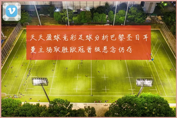 天天盈球竞彩足球分析巴黎圣日耳曼主场取胜欧冠晋级悬念仍存