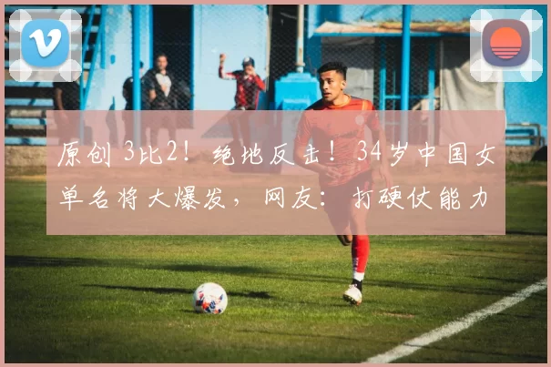 原创 3比2!绝地反击!34岁中国女单名将大爆发,网友:打硬仗能力太强