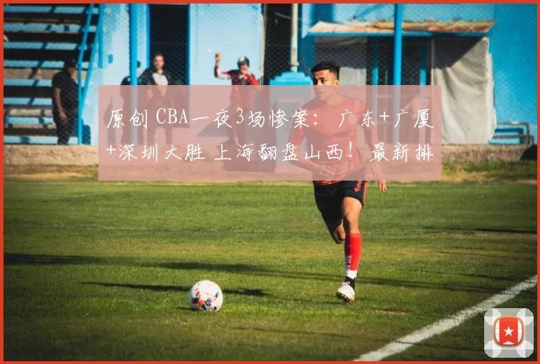 原创 CBA一夜3场惨案:广东+广厦+深圳大胜 上海翻盘山西!最新排名乱了