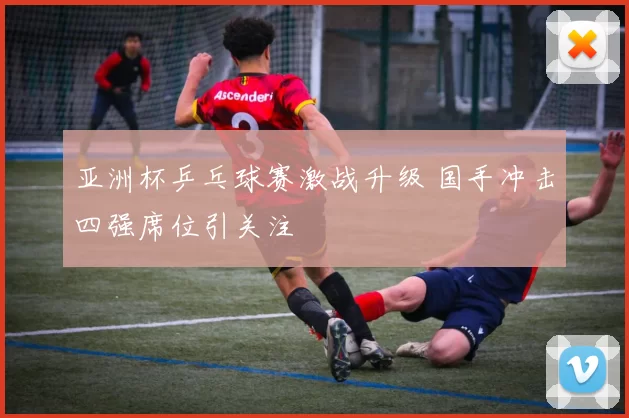 亚洲杯乒乓球赛激战升级 国手冲击四强席位引关注