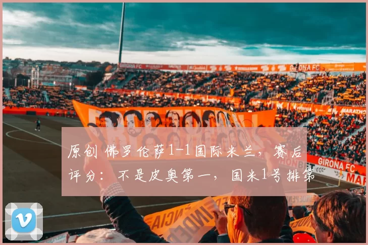 原创 佛罗伦萨1-1国际米兰,赛后评分:不是皮奥第一,国米1号排第一