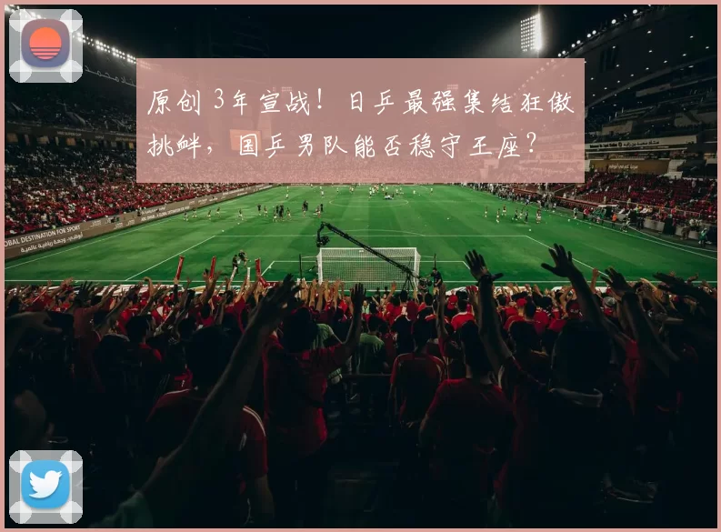 原创 3年宣战！日乒最强集结狂傲挑衅，国乒男队能否稳守王座？