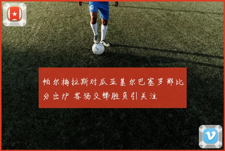 帕尔梅拉斯对瓜亚基尔巴塞罗那比分出炉 客场交锋胜负引关注