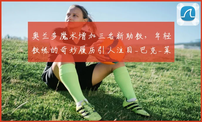 奥兰多魔术增加三名新助教,年轻教练的奇妙履历引人注目_巴克_莱利·克林_独行侠