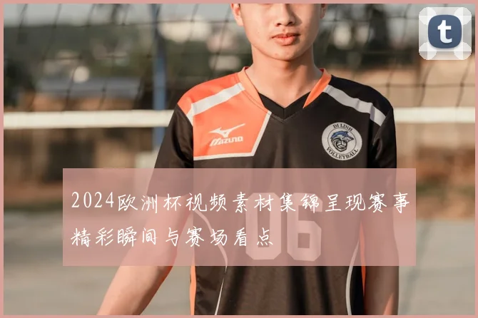 2024欧洲杯视频素材集锦呈现赛事精彩瞬间与赛场看点