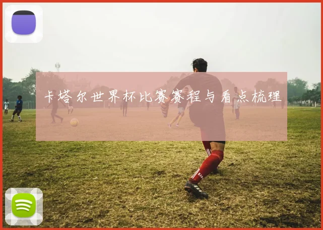 卡塔尔世界杯比赛赛程与看点梳理