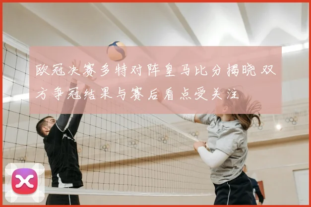 欧冠决赛多特对阵皇马比分揭晓 双方争冠结果与赛后看点受关注