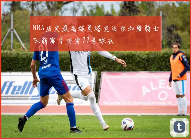 NBA历史最高球员塔克法尔加盟骑士队新赛季将穿77号球衣