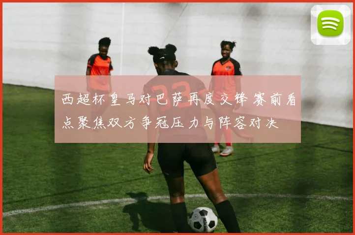 西超杯皇马对巴萨再度交锋 赛前看点聚焦双方争冠压力与阵容对决