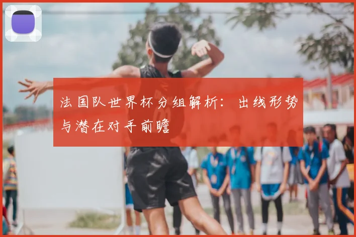 法国队世界杯分组解析:出线形势与潜在对手前瞻