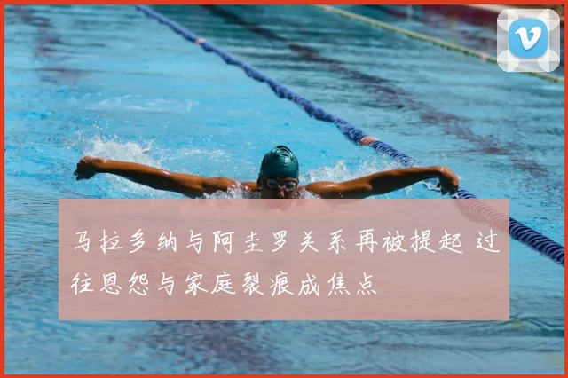马拉多纳与阿圭罗关系再被提起 过往恩怨与家庭裂痕成焦点