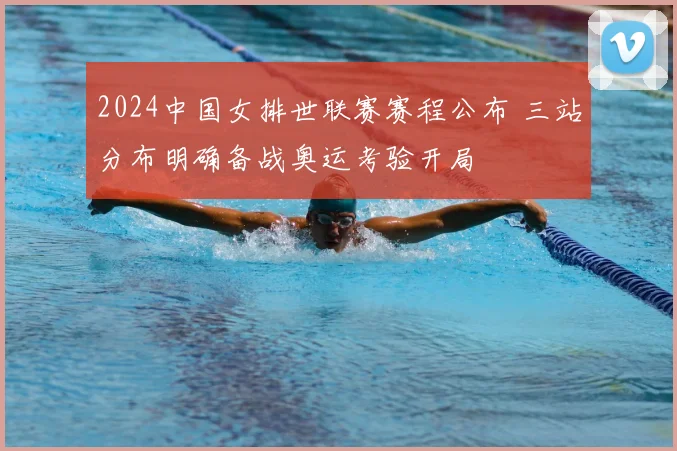 2024中国女排世联赛赛程公布 三站分布明确备战奥运考验开局