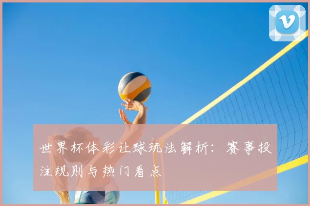 世界杯体彩让球玩法解析：赛事投注规则与热门看点